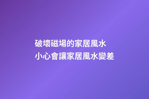 破壞磁場的家居風水 小心會讓家居風水變差